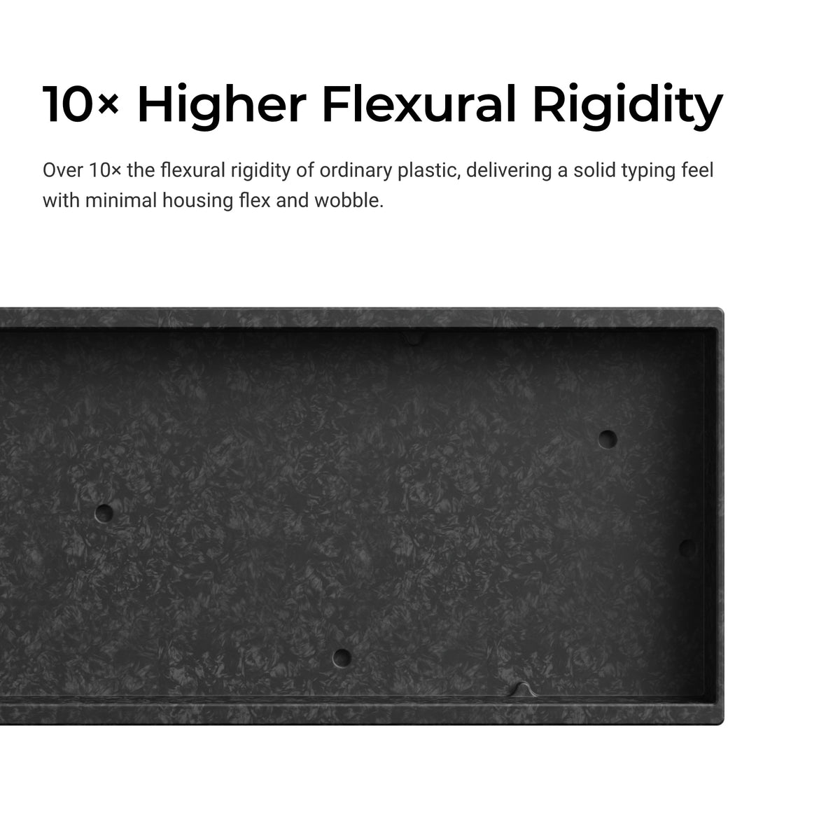 Over 10x the flexural rigidity of ordinary plastic, delivering aa solid typing feel with minimal housing flex and wobble.