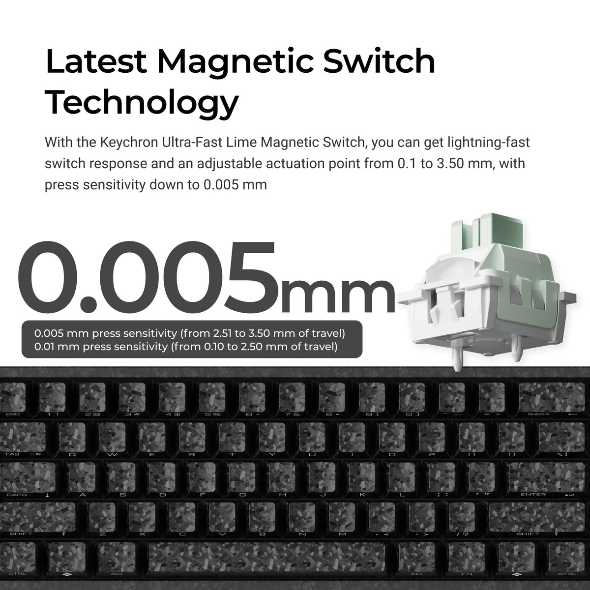 With the Keychron Ultra-Fast Lime Magnetic Switch, you can get lightning-fast
switch response and an adjustable actuation point from 0.1 to3.50 mm, with
press sensitivity down to 0.005 mm